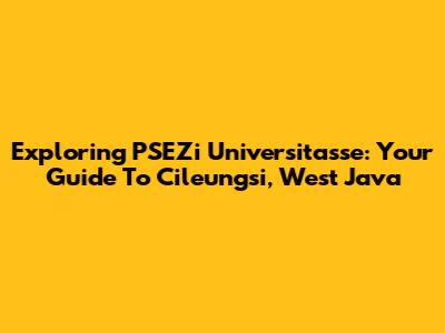 Exploring PSEZi Universitasse: Your Guide To Cileungsi, West Java