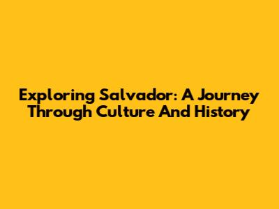 Exploring Salvador: A Journey Through Culture And History