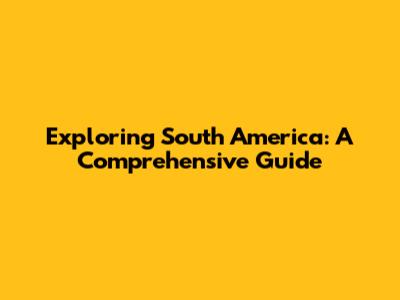 Exploring South America: A Comprehensive Guide