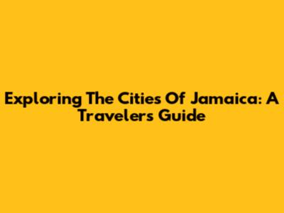 Exploring The Cities Of Jamaica: A Traveler's Guide
