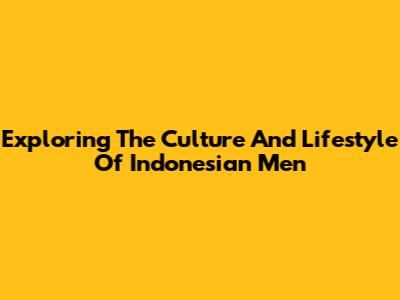 Exploring The Culture And Lifestyle Of Indonesian Men
