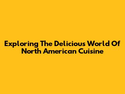 Exploring The Delicious World Of North American Cuisine