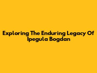 Exploring The Enduring Legacy Of Ipegula Bogdan