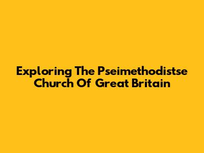 Exploring The Pseimethodistse Church Of Great Britain