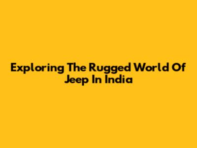 Exploring The Rugged World Of Jeep In India
