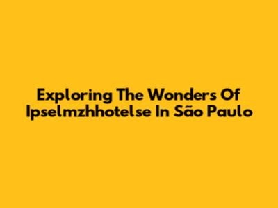 Exploring The Wonders Of Ipselmzhhotelse In São Paulo