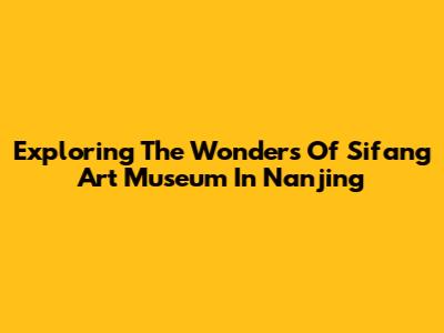 Exploring The Wonders Of Sifang Art Museum In Nanjing