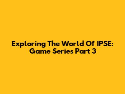 Exploring The World Of IPSE: Game Series Part 3