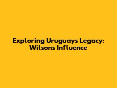 Exploring Uruguay's Legacy: Wilson's Influence