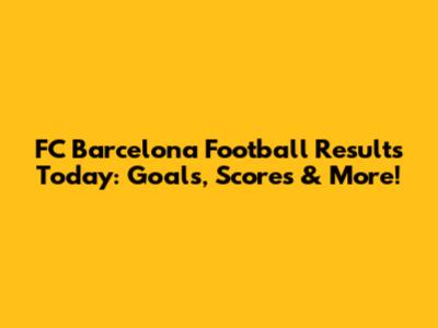 FC Barcelona Football Results Today: Goals, Scores & More!