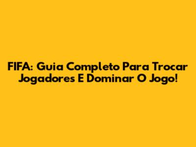 FIFA: Guia Completo Para Trocar Jogadores E Dominar O Jogo!