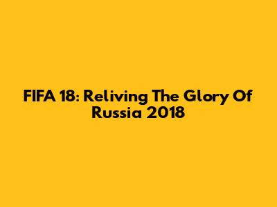 FIFA 18: Reliving The Glory Of Russia 2018