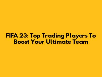 FIFA 23: Top Trading Players To Boost Your Ultimate Team