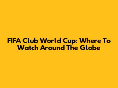 FIFA Club World Cup: Where To Watch Around The Globe