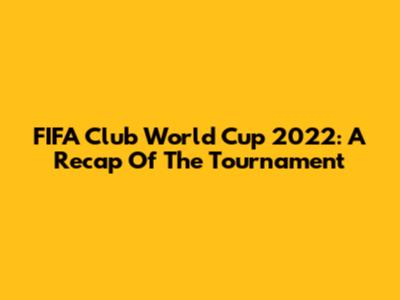 FIFA Club World Cup 2022: A Recap Of The Tournament