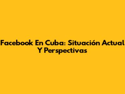 Facebook En Cuba: Situación Actual Y Perspectivas