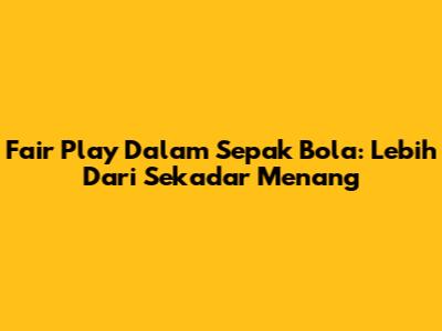Fair Play Dalam Sepak Bola: Lebih Dari Sekadar Menang