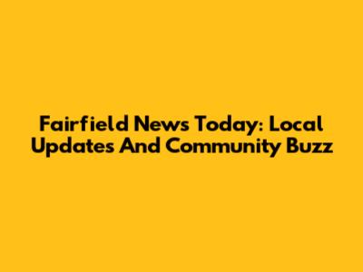 Fairfield News Today: Local Updates And Community Buzz