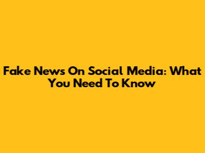 Fake News On Social Media: What You Need To Know