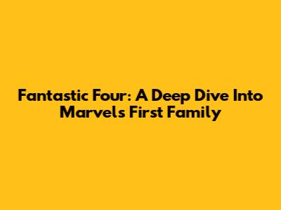 Fantastic Four: A Deep Dive Into Marvel's First Family