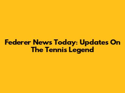 Federer News Today: Updates On The Tennis Legend