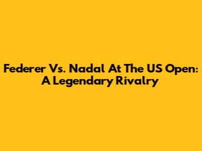 Federer Vs. Nadal At The US Open: A Legendary Rivalry