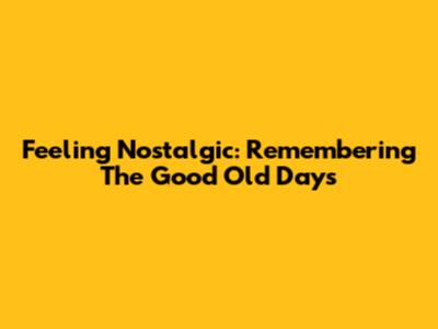 Feeling Nostalgic: Remembering The Good Old Days
