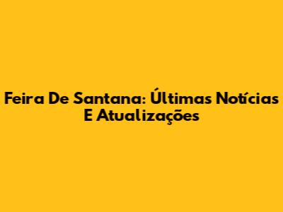 Feira De Santana: Últimas Notícias E Atualizações