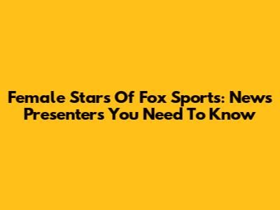 Female Stars Of Fox Sports: News Presenters You Need To Know