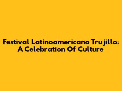 Festival Latinoamericano Trujillo: A Celebration Of Culture
