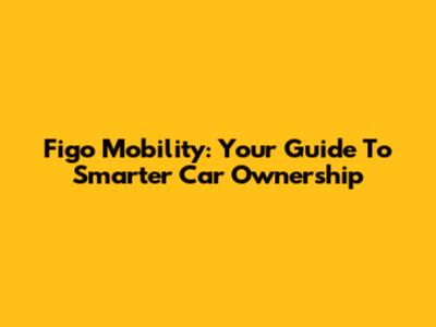 Figo Mobility: Your Guide To Smarter Car Ownership