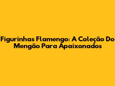 Figurinhas Flamengo: A Coleção Do Mengão Para Apaixonados