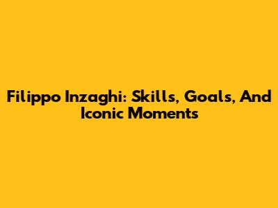 Filippo Inzaghi: Skills, Goals, And Iconic Moments