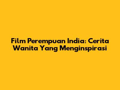 Film Perempuan India: Cerita Wanita Yang Menginspirasi