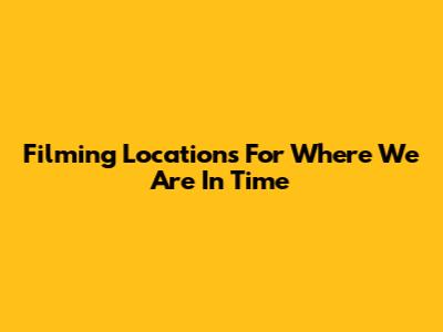 Filming Locations For 'Where We Are In Time'