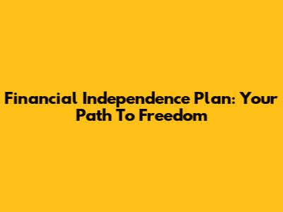 Financial Independence Plan: Your Path To Freedom