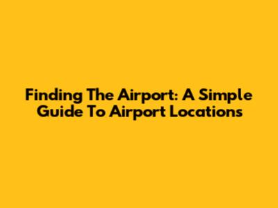 Finding The Airport: A Simple Guide To Airport Locations