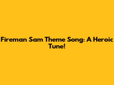 Fireman Sam Theme Song: A Heroic Tune!