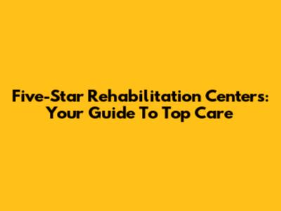 Five-Star Rehabilitation Centers: Your Guide To Top Care
