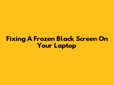 Fixing A Frozen Black Screen On Your Laptop