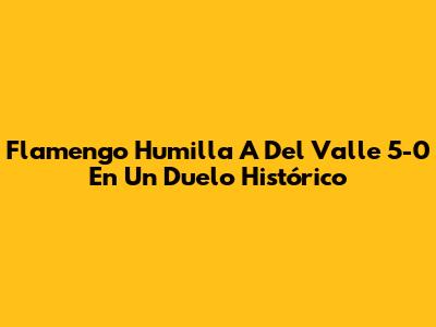 Flamengo Humilla A Del Valle 5-0 En Un Duelo Histórico