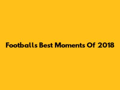 Football's Best Moments Of 2018