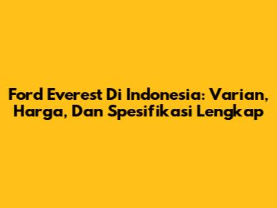 Ford Everest Di Indonesia: Varian, Harga, Dan Spesifikasi Lengkap
