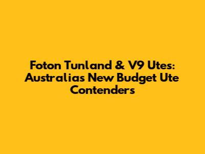 Foton Tunland & V9 Utes: Australia's New Budget Ute Contenders