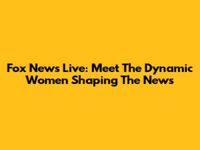Fox News Live: Meet The Dynamic Women Shaping The News