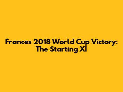 France's 2018 World Cup Victory: The Starting XI