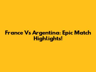 France Vs Argentina: Epic Match Highlights!
