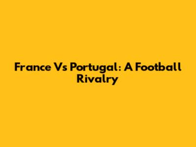 France Vs Portugal: A Football Rivalry
