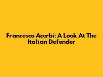 Francesco Acerbi: A Look At The Italian Defender