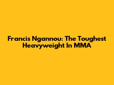Francis Ngannou: The Toughest Heavyweight In MMA